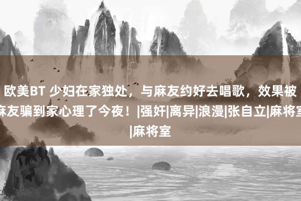 欧美BT 少妇在家独处，与麻友约好去唱歌，效果被麻友骗到家心理了今夜！|强奸|离异|浪漫|张自立|麻将室
