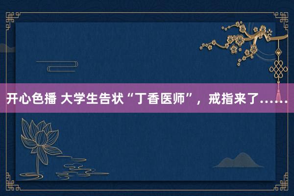 开心色播 大学生告状“丁香医师”，戒指来了……