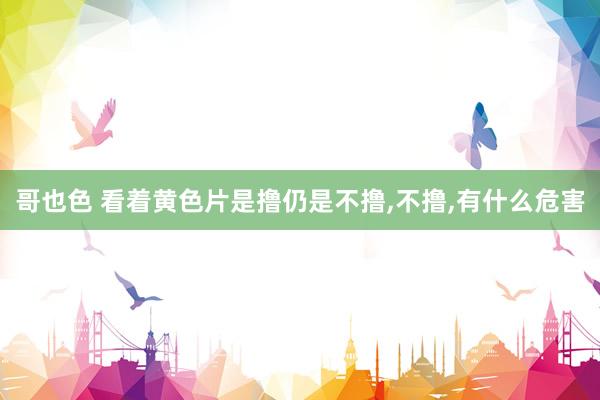 哥也色 看着黄色片是撸仍是不撸,不撸,有什么危害