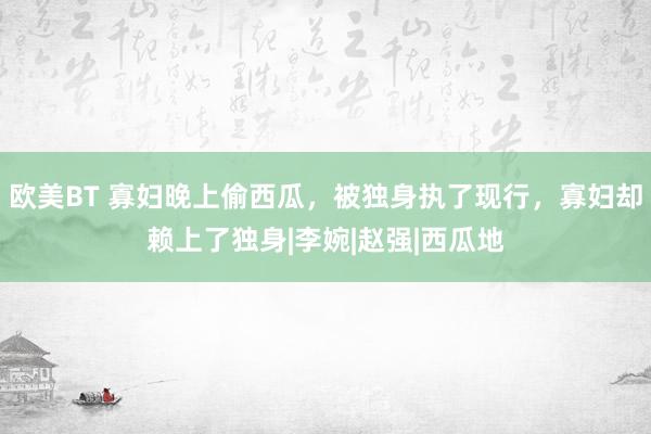 欧美BT 寡妇晚上偷西瓜，被独身执了现行，寡妇却赖上了独身|李婉|赵强|西瓜地