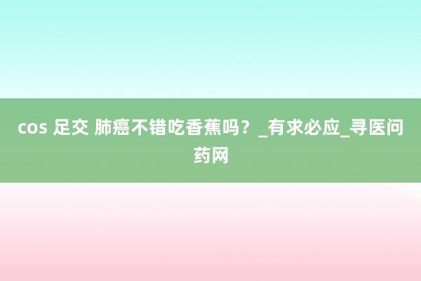 cos 足交 肺癌不错吃香蕉吗？_有求必应_寻医问药网
