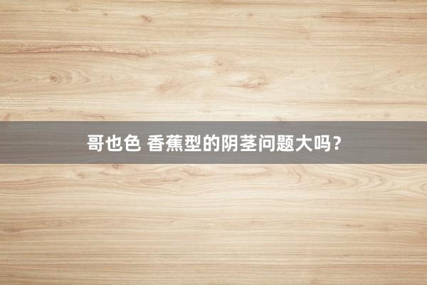 哥也色 香蕉型的阴茎问题大吗？