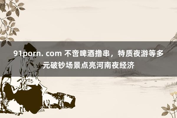 91porn. com 不啻啤酒撸串，特质夜游等多元破钞场景点亮河南夜经济