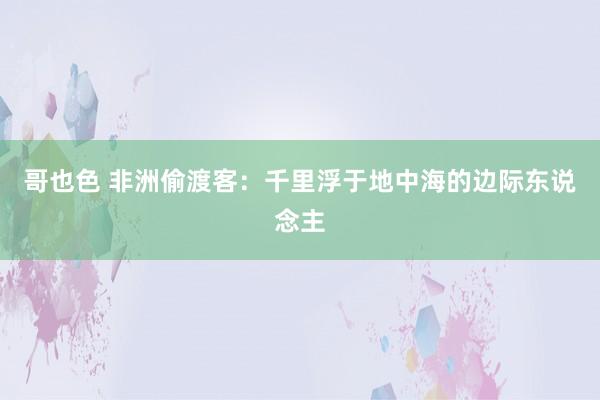 哥也色 非洲偷渡客：千里浮于地中海的边际东说念主