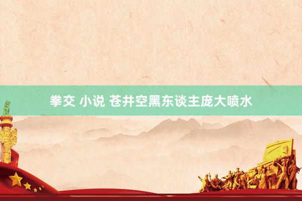 拳交 小说 苍井空黑东谈主庞大喷水