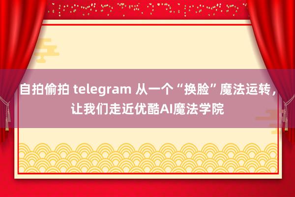 自拍偷拍 telegram 从一个“换脸”魔法运转，让我们走近优酷AI魔法学院