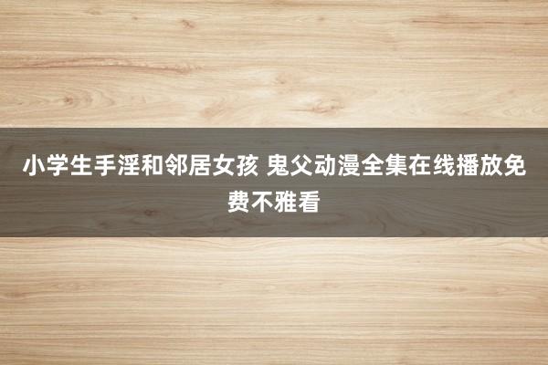 小学生手淫和邻居女孩 鬼父动漫全集在线播放免费不雅看