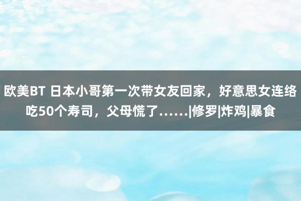 欧美BT 日本小哥第一次带女友回家，好意思女连络吃50个寿司，父母慌了……|修罗|炸鸡|暴食