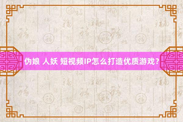 伪娘 人妖 短视频IP怎么打造优质游戏？