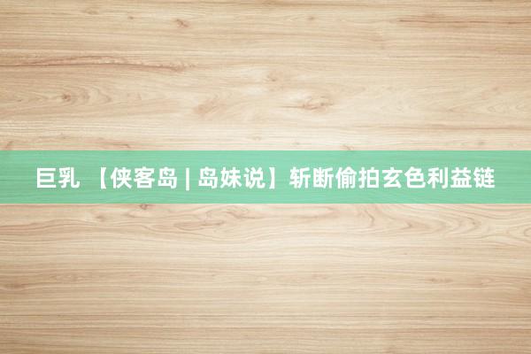 巨乳 【侠客岛 | 岛妹说】斩断偷拍玄色利益链