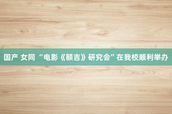 国产 女同 “电影《额吉》研究会”在我校顺利举办