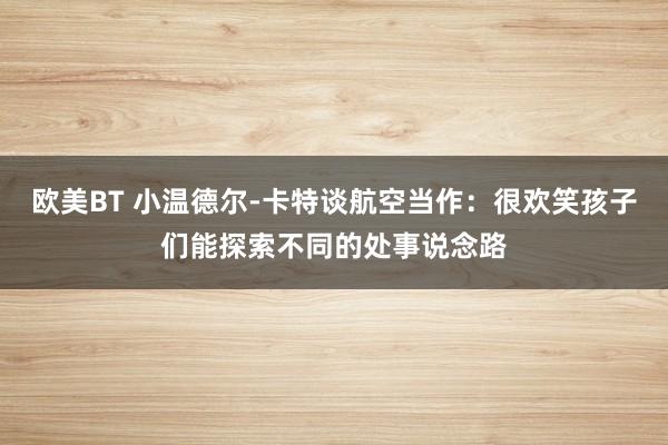 欧美BT 小温德尔-卡特谈航空当作：很欢笑孩子们能探索不同的处事说念路