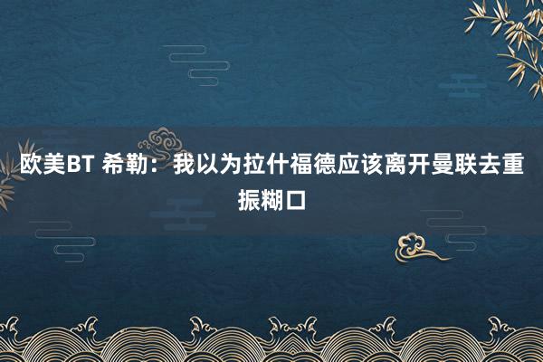 欧美BT 希勒：我以为拉什福德应该离开曼联去重振糊口