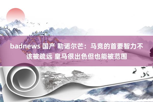 badnews 国产 勒诺尔芒：马竞的首要智力不该被疏远 皇马很出色但也能被范围