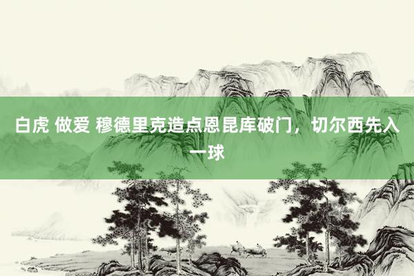 白虎 做爱 穆德里克造点恩昆库破门，切尔西先入一球