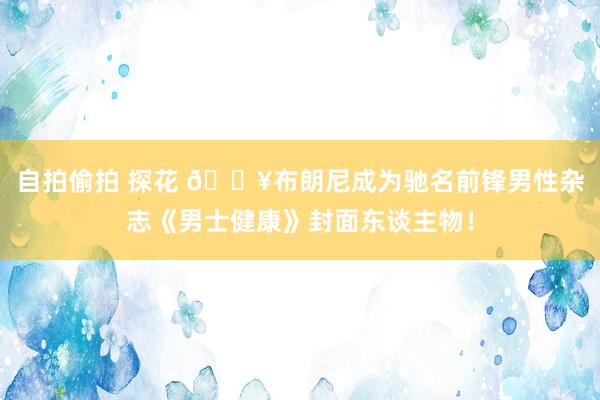 自拍偷拍 探花 🔥布朗尼成为驰名前锋男性杂志《男士健康》封面东谈主物！