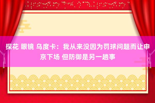 探花 眼镜 乌度卡：我从来没因为罚球问题而让申京下场 但防御是另一趟事