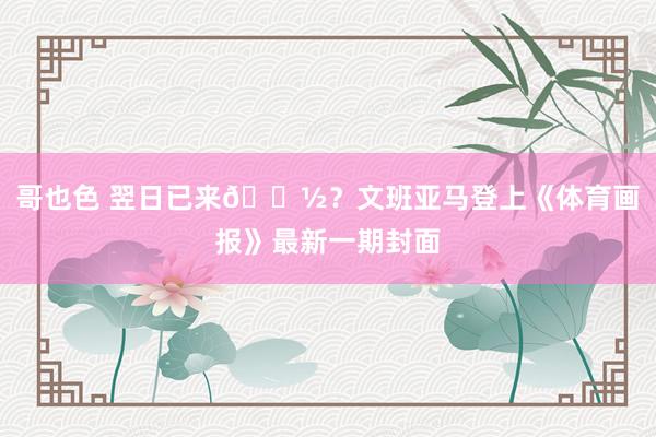 哥也色 翌日已来👽？文班亚马登上《体育画报》最新一期封面