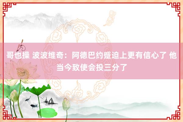 哥也操 波波维奇：阿德巴约蹙迫上更有信心了 他当今致使会投三分了