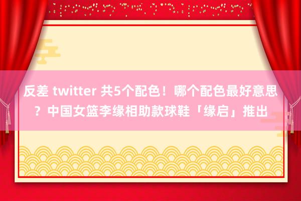 反差 twitter 共5个配色！哪个配色最好意思？中国女篮李缘相助款球鞋「缘启」推出