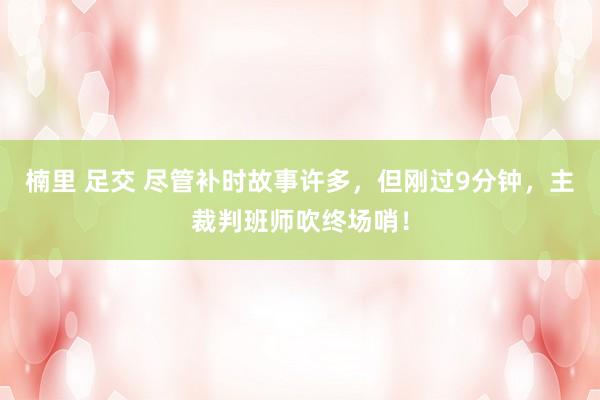 楠里 足交 尽管补时故事许多，但刚过9分钟，主裁判班师吹终场哨！