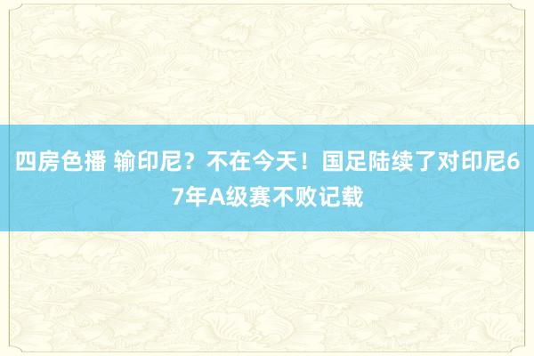 四房色播 输印尼？不在今天！国足陆续了对印尼67年A级赛不败记载