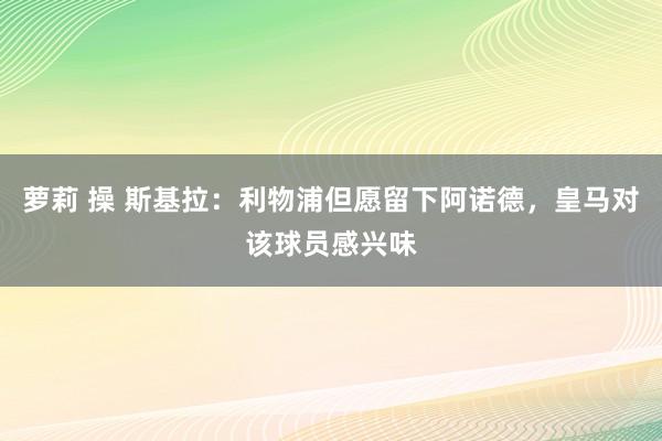 萝莉 操 斯基拉：利物浦但愿留下阿诺德，皇马对该球员感兴味