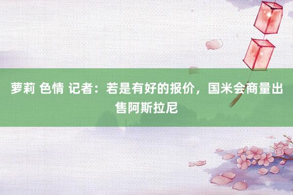 萝莉 色情 记者：若是有好的报价，国米会商量出售阿斯拉尼