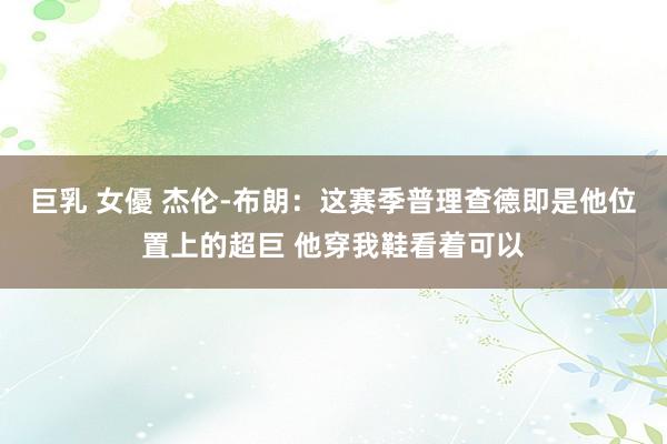 巨乳 女優 杰伦-布朗：这赛季普理查德即是他位置上的超巨 他穿我鞋看着可以