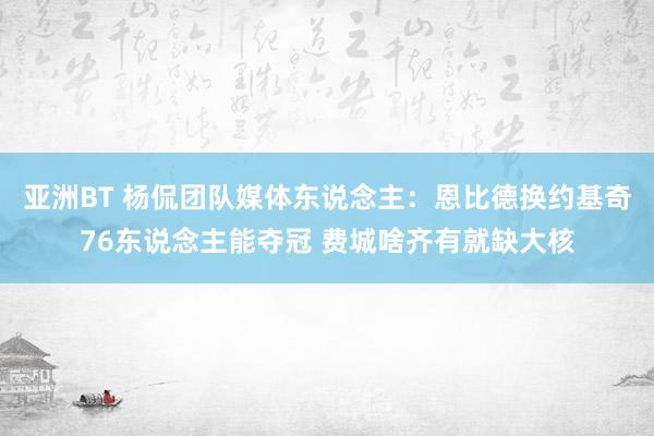 亚洲BT 杨侃团队媒体东说念主：恩比德换约基奇76东说念主能夺冠 费城啥齐有就缺大核