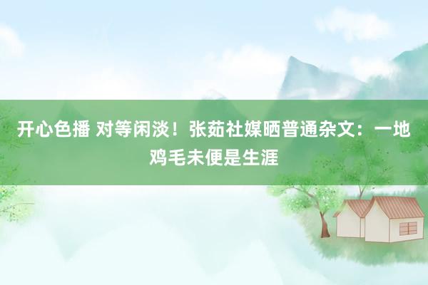 开心色播 对等闲淡！张茹社媒晒普通杂文：一地鸡毛未便是生涯