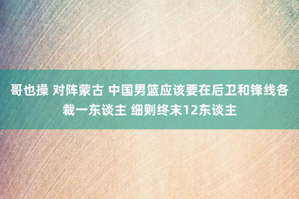 哥也操 对阵蒙古 中国男篮应该要在后卫和锋线各裁一东谈主 细则终末12东谈主
