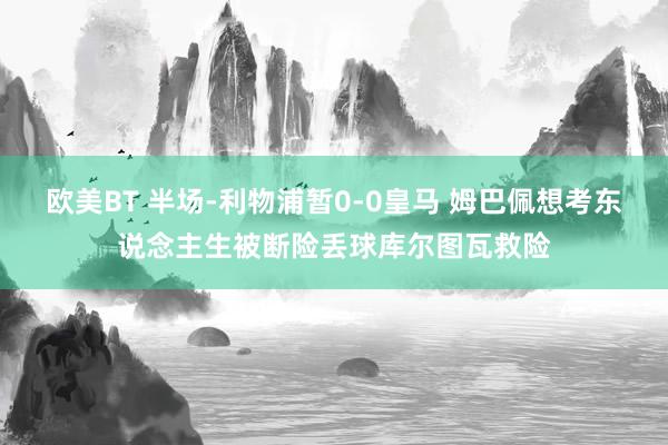 欧美BT 半场-利物浦暂0-0皇马 姆巴佩想考东说念主生被断险丢球库尔图瓦救险