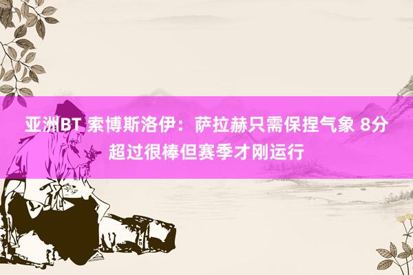 亚洲BT 索博斯洛伊：萨拉赫只需保捏气象 8分超过很棒但赛季才刚运行