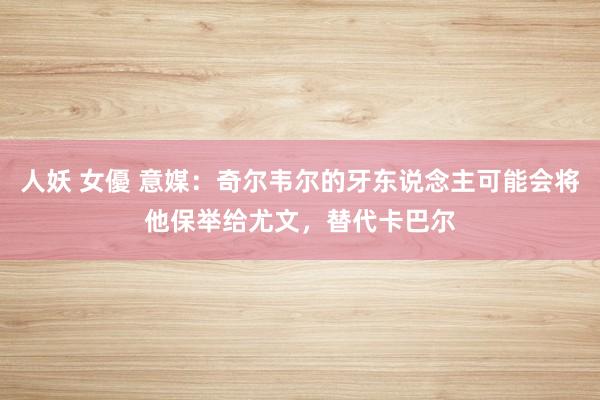 人妖 女優 意媒：奇尔韦尔的牙东说念主可能会将他保举给尤文，替代卡巴尔