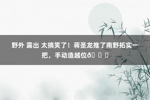 野外 露出 太搞笑了！蒋圣龙推了南野拓实一把，手动造越位😆