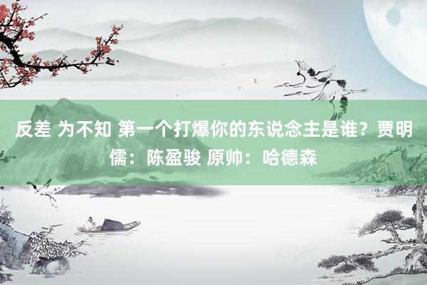反差 为不知 第一个打爆你的东说念主是谁？贾明儒：陈盈骏 原帅：哈德森