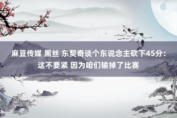 麻豆传媒 黑丝 东契奇谈个东说念主砍下45分：这不要紧 因为咱们输掉了比赛