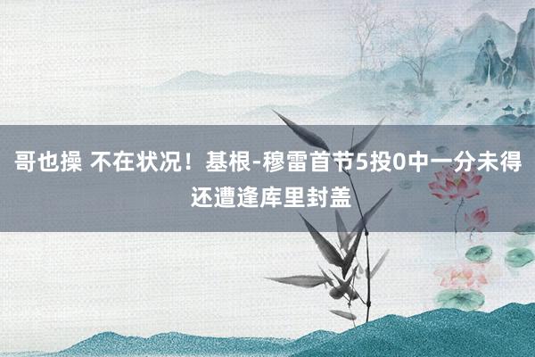 哥也操 不在状况！基根-穆雷首节5投0中一分未得 还遭逢库里封盖