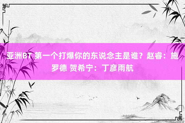 亚洲BT 第一个打爆你的东说念主是谁？赵睿：施罗德 贺希宁：丁彦雨航