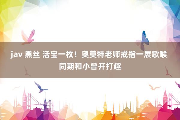 jav 黑丝 活宝一枚！奥莫特老师戒指一展歌喉 同期和小曾开打趣