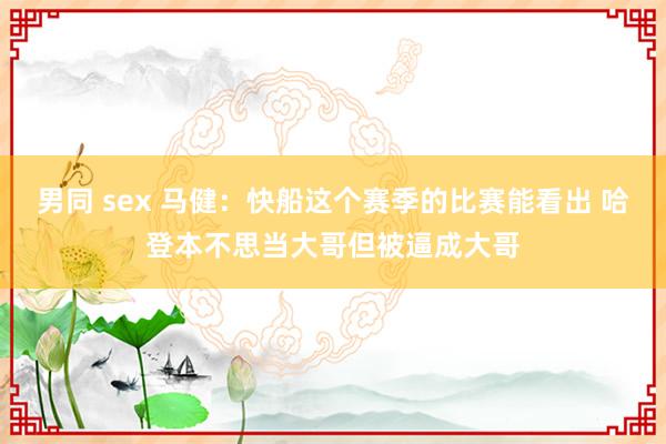男同 sex 马健：快船这个赛季的比赛能看出 哈登本不思当大哥但被逼成大哥