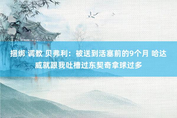 捆绑 调教 贝弗利：被送到活塞前的9个月 哈达威就跟我吐槽过东契奇拿球过多