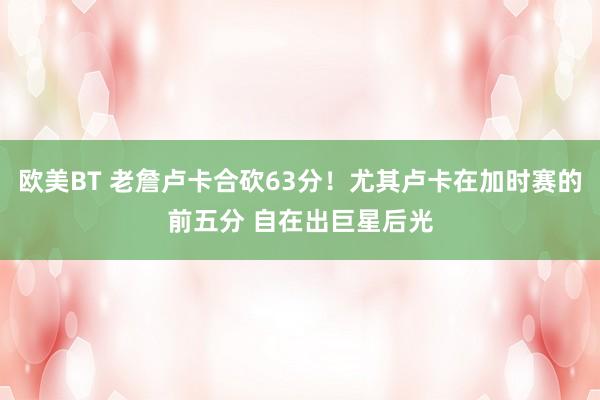 欧美BT 老詹卢卡合砍63分！尤其卢卡在加时赛的前五分 自在出巨星后光