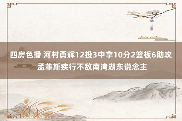 四房色播 河村勇辉12投3中拿10分2篮板6助攻 孟菲斯疾行不敌南湾湖东说念主