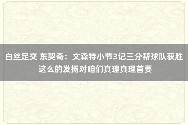 白丝足交 东契奇：文森特小节3记三分帮球队获胜 这么的发扬对咱们真理真理首要