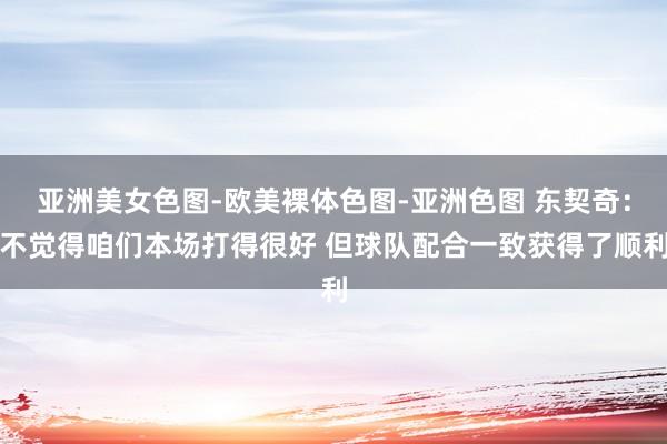 亚洲美女色图-欧美裸体色图-亚洲色图 东契奇：不觉得咱们本场打得很好 但球队配合一致获得了顺利