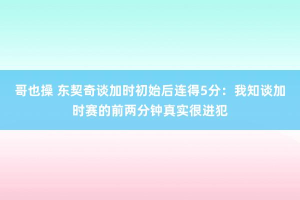 哥也操 东契奇谈加时初始后连得5分：我知谈加时赛的前两分钟真实很进犯