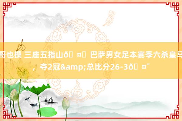 哥也操 三座五指山🤙巴萨男女足本赛季六杀皇马，夺2冠&总比分26-3🤯