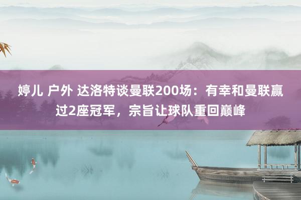 婷儿 户外 达洛特谈曼联200场：有幸和曼联赢过2座冠军，宗旨让球队重回巅峰